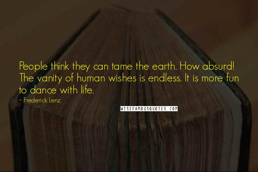 Frederick Lenz Quotes: People think they can tame the earth. How absurd! The vanity of human wishes is endless. It is more fun to dance with life.