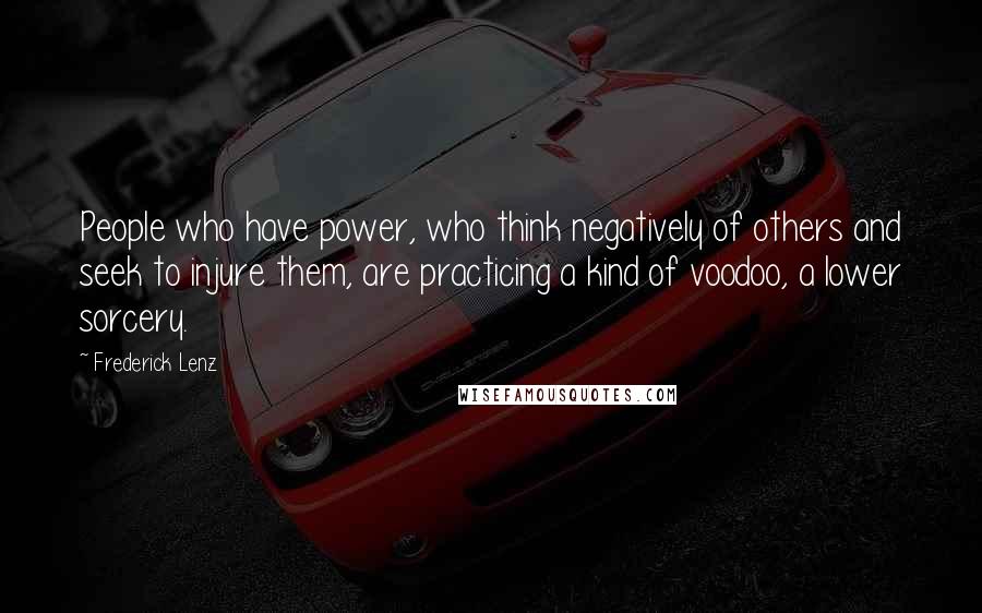 Frederick Lenz Quotes: People who have power, who think negatively of others and seek to injure them, are practicing a kind of voodoo, a lower sorcery.