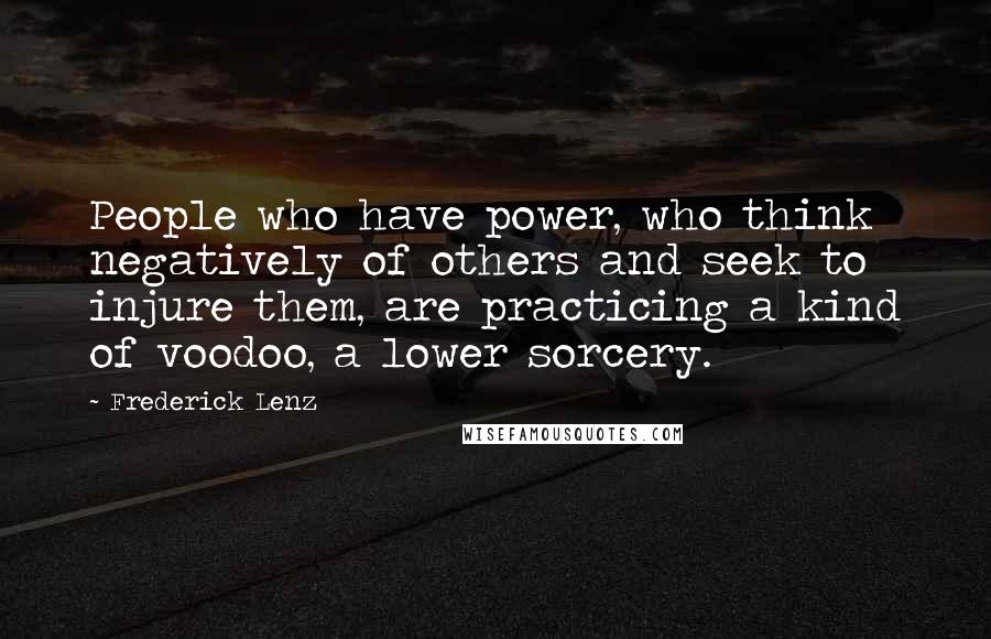 Frederick Lenz Quotes: People who have power, who think negatively of others and seek to injure them, are practicing a kind of voodoo, a lower sorcery.