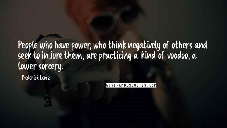 Frederick Lenz Quotes: People who have power, who think negatively of others and seek to injure them, are practicing a kind of voodoo, a lower sorcery.