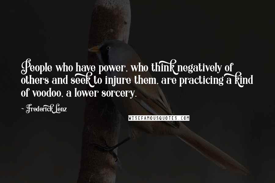 Frederick Lenz Quotes: People who have power, who think negatively of others and seek to injure them, are practicing a kind of voodoo, a lower sorcery.