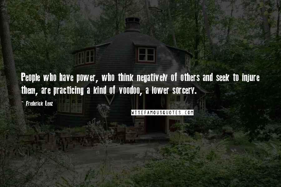 Frederick Lenz Quotes: People who have power, who think negatively of others and seek to injure them, are practicing a kind of voodoo, a lower sorcery.