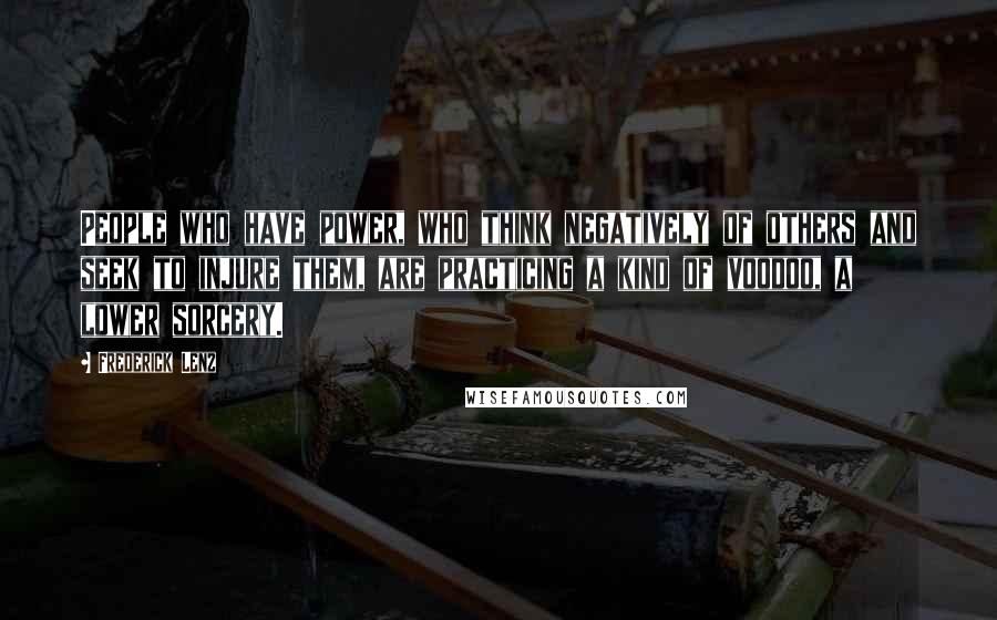 Frederick Lenz Quotes: People who have power, who think negatively of others and seek to injure them, are practicing a kind of voodoo, a lower sorcery.