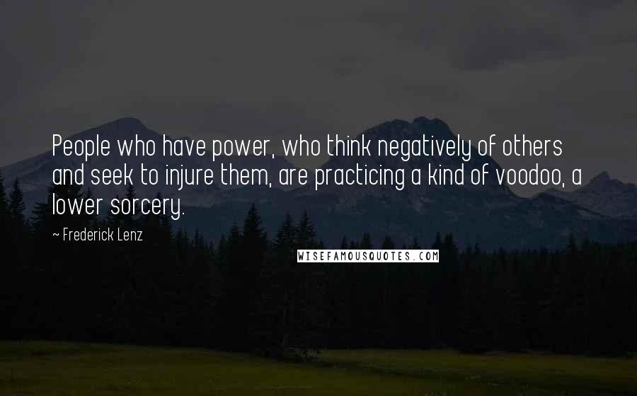 Frederick Lenz Quotes: People who have power, who think negatively of others and seek to injure them, are practicing a kind of voodoo, a lower sorcery.