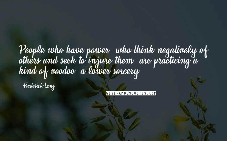 Frederick Lenz Quotes: People who have power, who think negatively of others and seek to injure them, are practicing a kind of voodoo, a lower sorcery.
