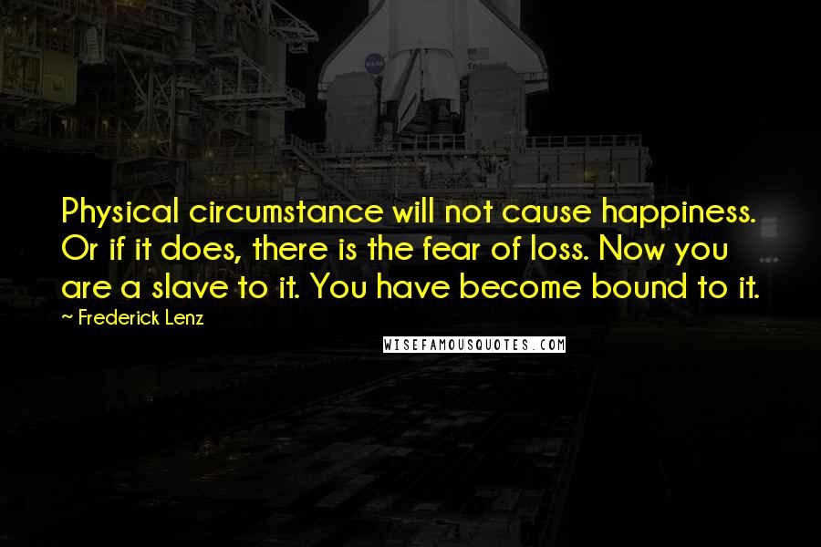 Frederick Lenz Quotes: Physical circumstance will not cause happiness. Or if it does, there is the fear of loss. Now you are a slave to it. You have become bound to it.