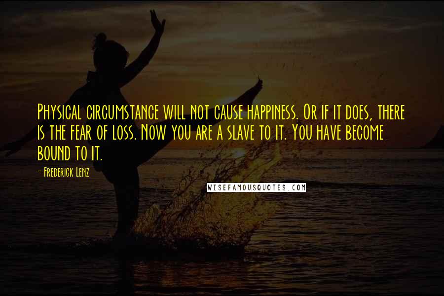 Frederick Lenz Quotes: Physical circumstance will not cause happiness. Or if it does, there is the fear of loss. Now you are a slave to it. You have become bound to it.