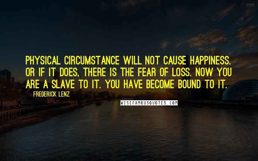 Frederick Lenz Quotes: Physical circumstance will not cause happiness. Or if it does, there is the fear of loss. Now you are a slave to it. You have become bound to it.