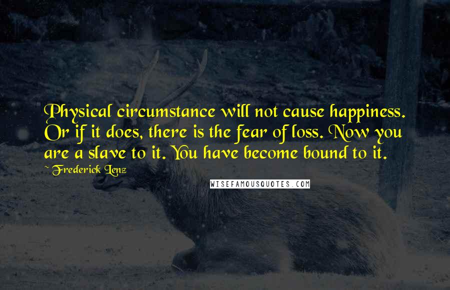 Frederick Lenz Quotes: Physical circumstance will not cause happiness. Or if it does, there is the fear of loss. Now you are a slave to it. You have become bound to it.
