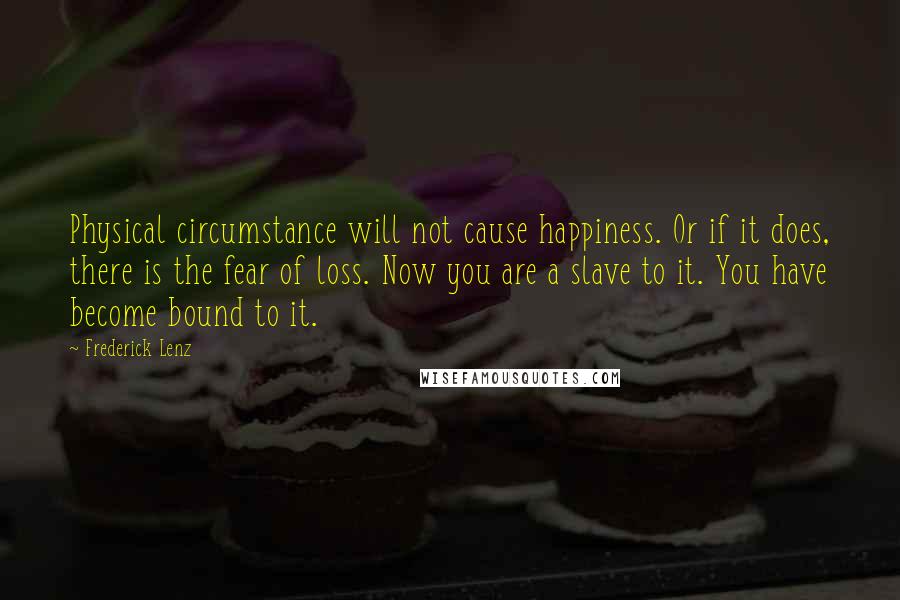 Frederick Lenz Quotes: Physical circumstance will not cause happiness. Or if it does, there is the fear of loss. Now you are a slave to it. You have become bound to it.