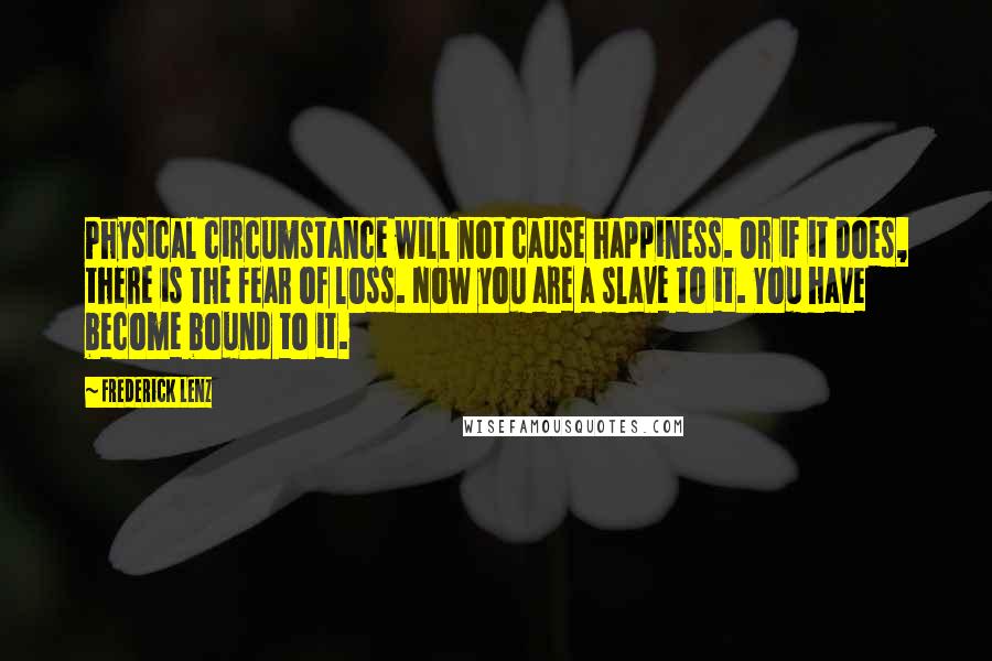 Frederick Lenz Quotes: Physical circumstance will not cause happiness. Or if it does, there is the fear of loss. Now you are a slave to it. You have become bound to it.