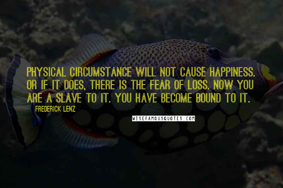 Frederick Lenz Quotes: Physical circumstance will not cause happiness. Or if it does, there is the fear of loss. Now you are a slave to it. You have become bound to it.