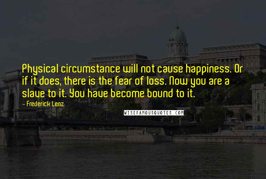 Frederick Lenz Quotes: Physical circumstance will not cause happiness. Or if it does, there is the fear of loss. Now you are a slave to it. You have become bound to it.