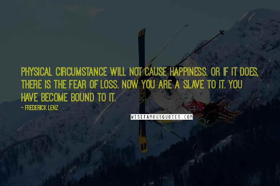 Frederick Lenz Quotes: Physical circumstance will not cause happiness. Or if it does, there is the fear of loss. Now you are a slave to it. You have become bound to it.