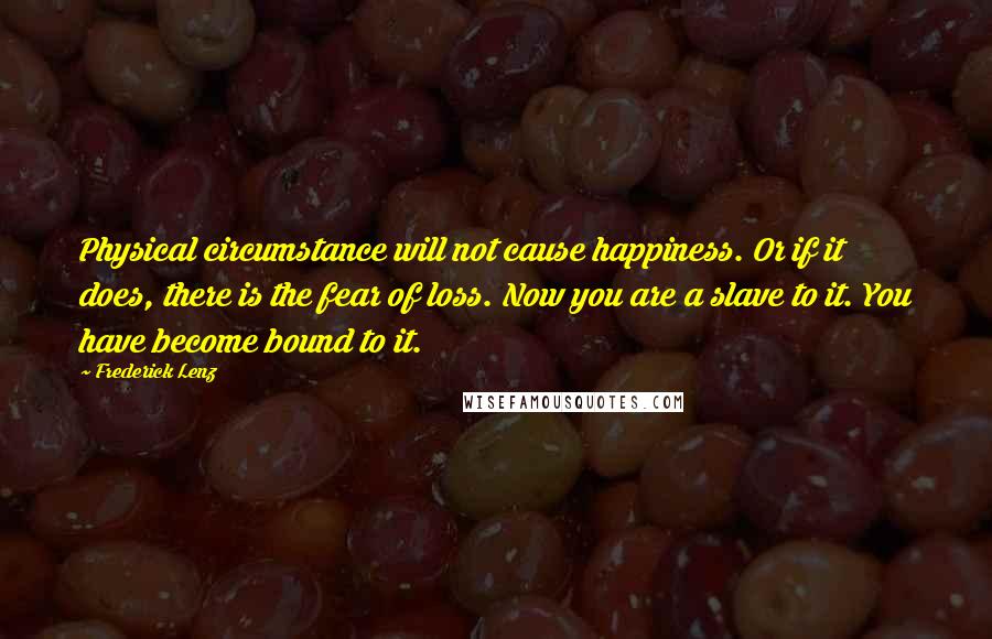 Frederick Lenz Quotes: Physical circumstance will not cause happiness. Or if it does, there is the fear of loss. Now you are a slave to it. You have become bound to it.