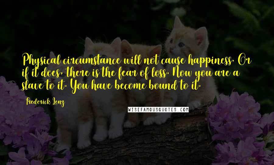 Frederick Lenz Quotes: Physical circumstance will not cause happiness. Or if it does, there is the fear of loss. Now you are a slave to it. You have become bound to it.