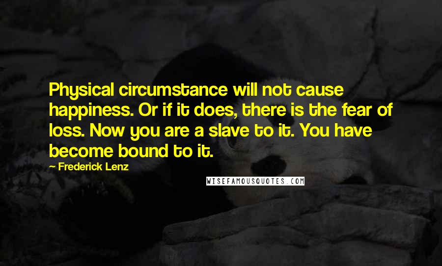 Frederick Lenz Quotes: Physical circumstance will not cause happiness. Or if it does, there is the fear of loss. Now you are a slave to it. You have become bound to it.