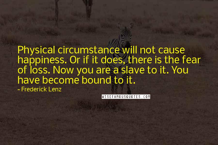 Frederick Lenz Quotes: Physical circumstance will not cause happiness. Or if it does, there is the fear of loss. Now you are a slave to it. You have become bound to it.