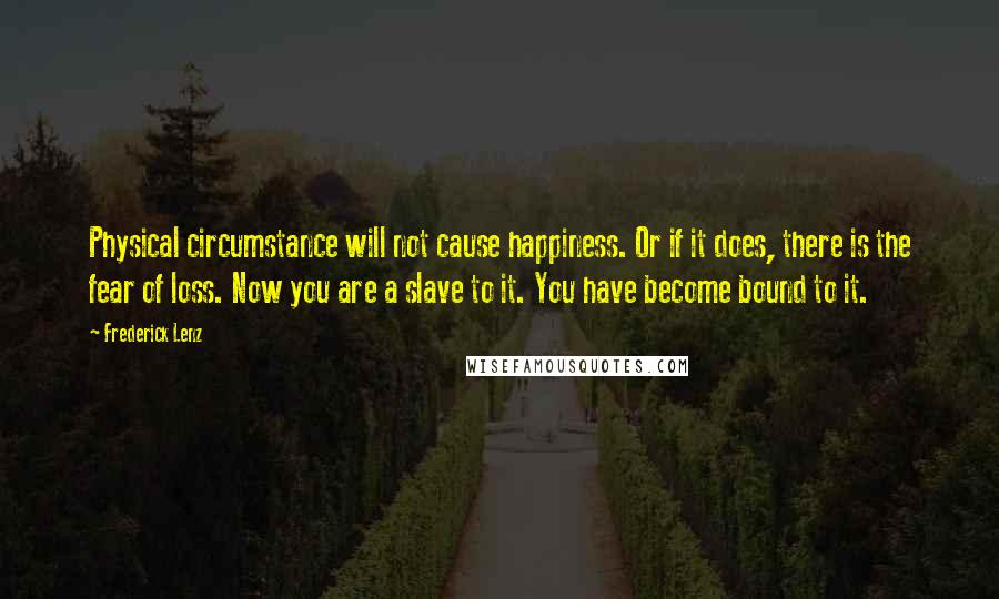 Frederick Lenz Quotes: Physical circumstance will not cause happiness. Or if it does, there is the fear of loss. Now you are a slave to it. You have become bound to it.