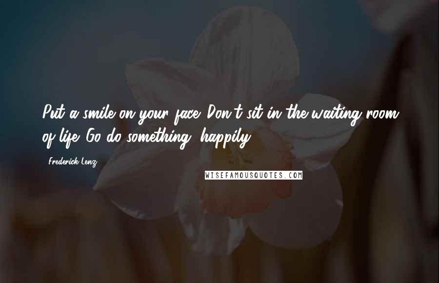 Frederick Lenz Quotes: Put a smile on your face. Don't sit in the waiting room of life. Go do something, happily.