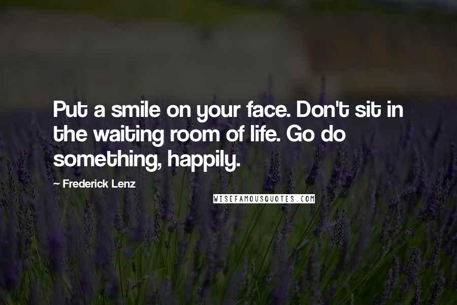 Frederick Lenz Quotes: Put a smile on your face. Don't sit in the waiting room of life. Go do something, happily.