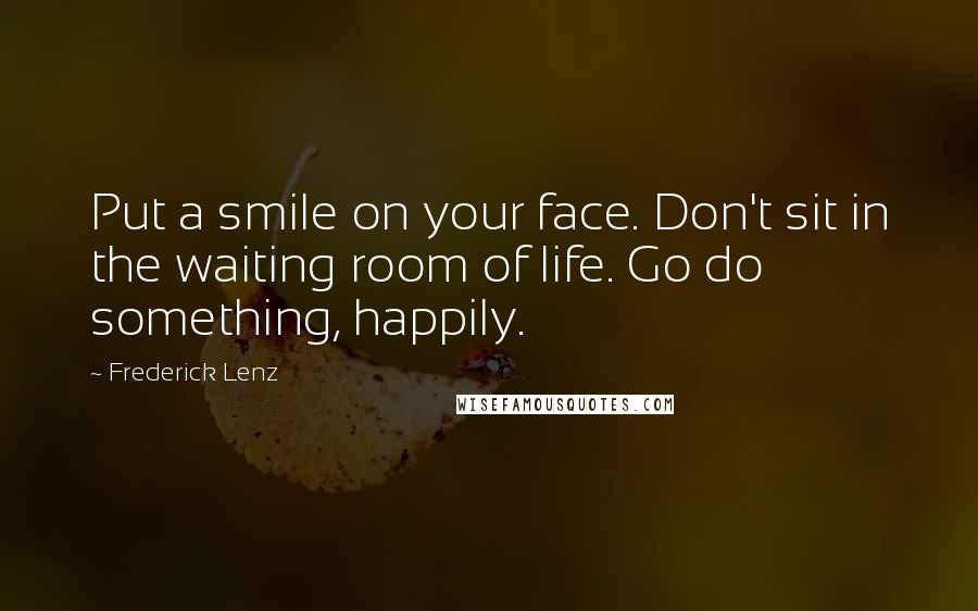 Frederick Lenz Quotes: Put a smile on your face. Don't sit in the waiting room of life. Go do something, happily.