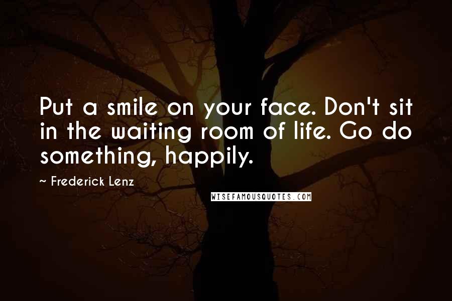 Frederick Lenz Quotes: Put a smile on your face. Don't sit in the waiting room of life. Go do something, happily.