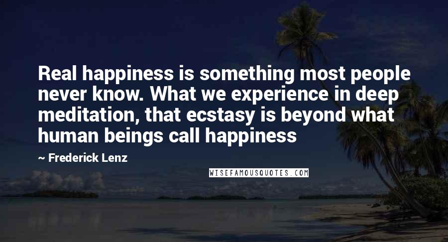 Frederick Lenz Quotes: Real happiness is something most people never know. What we experience in deep meditation, that ecstasy is beyond what human beings call happiness