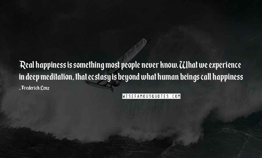 Frederick Lenz Quotes: Real happiness is something most people never know. What we experience in deep meditation, that ecstasy is beyond what human beings call happiness