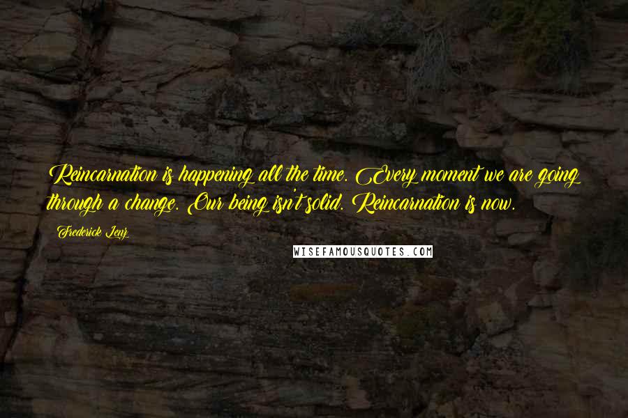 Frederick Lenz Quotes: Reincarnation is happening all the time. Every moment we are going through a change. Our being isn't solid. Reincarnation is now.