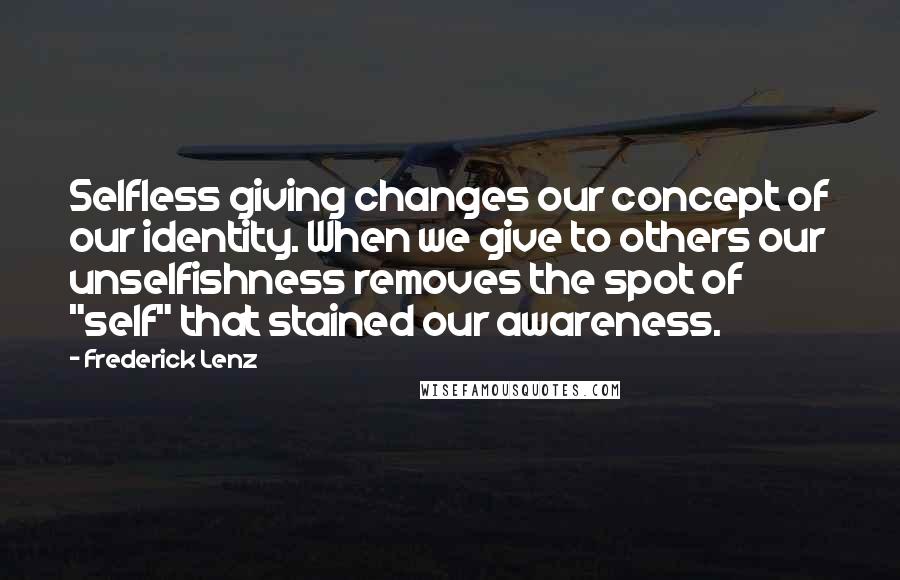 Frederick Lenz Quotes: Selfless giving changes our concept of our identity. When we give to others our unselfishness removes the spot of "self" that stained our awareness.