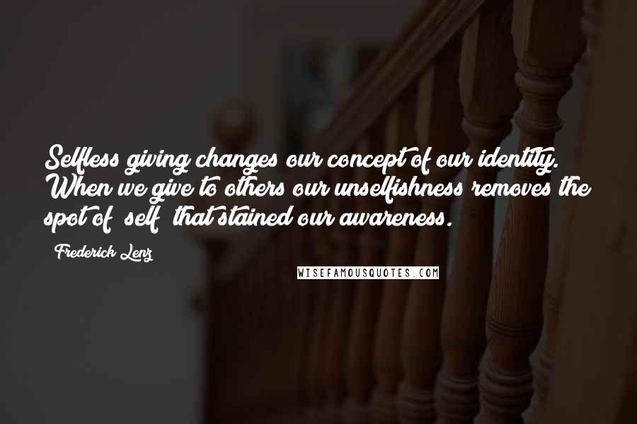 Frederick Lenz Quotes: Selfless giving changes our concept of our identity. When we give to others our unselfishness removes the spot of "self" that stained our awareness.