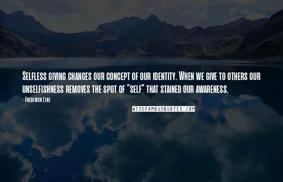 Frederick Lenz Quotes: Selfless giving changes our concept of our identity. When we give to others our unselfishness removes the spot of "self" that stained our awareness.