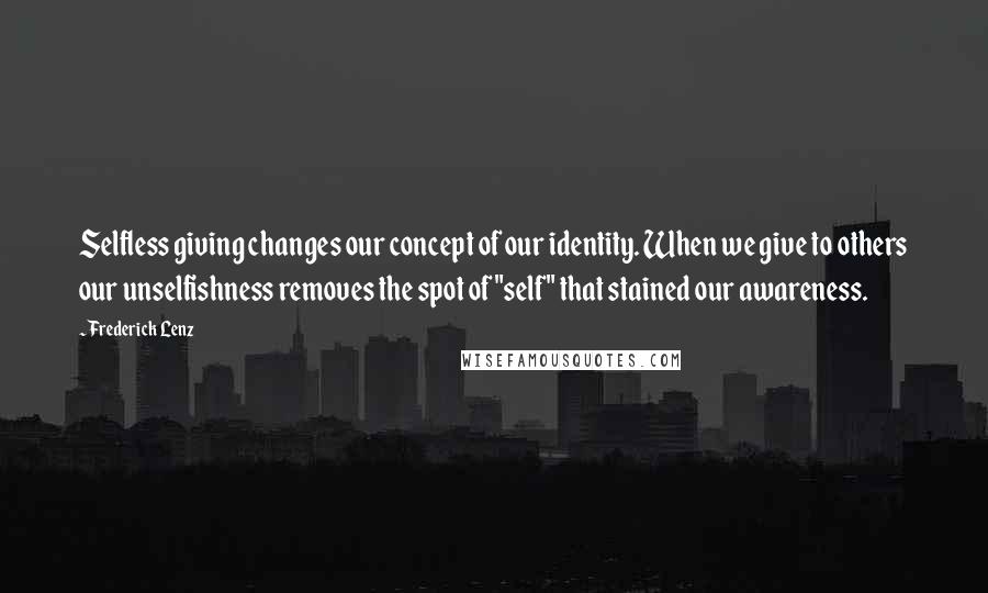 Frederick Lenz Quotes: Selfless giving changes our concept of our identity. When we give to others our unselfishness removes the spot of "self" that stained our awareness.