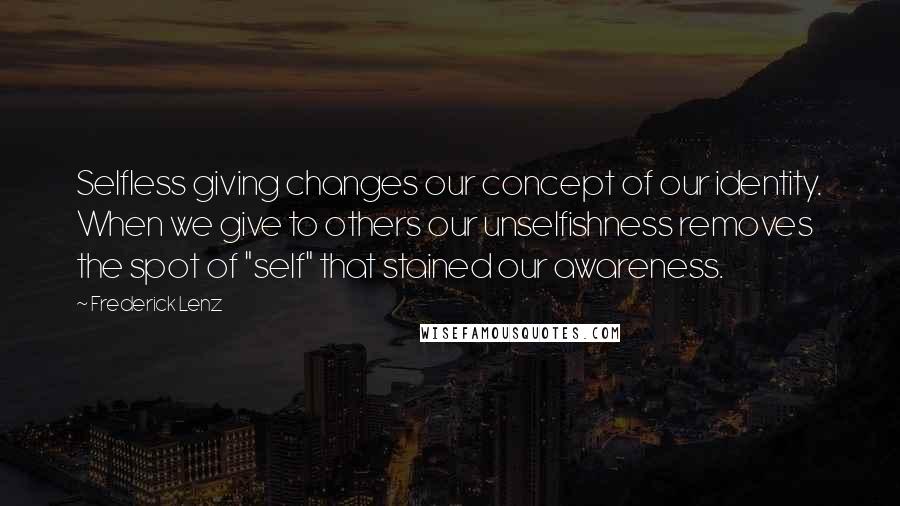 Frederick Lenz Quotes: Selfless giving changes our concept of our identity. When we give to others our unselfishness removes the spot of "self" that stained our awareness.