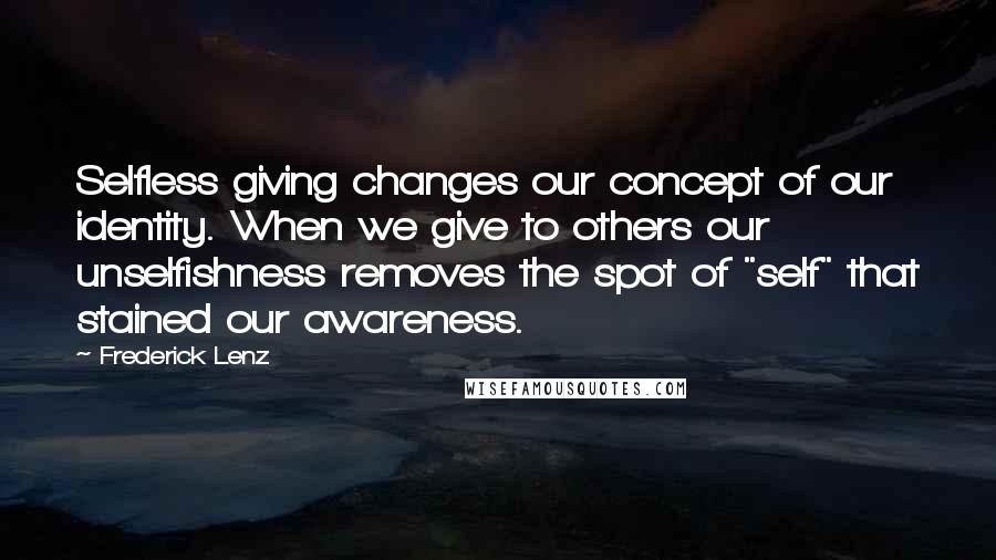 Frederick Lenz Quotes: Selfless giving changes our concept of our identity. When we give to others our unselfishness removes the spot of "self" that stained our awareness.