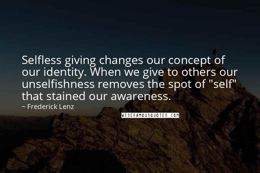 Frederick Lenz Quotes: Selfless giving changes our concept of our identity. When we give to others our unselfishness removes the spot of "self" that stained our awareness.