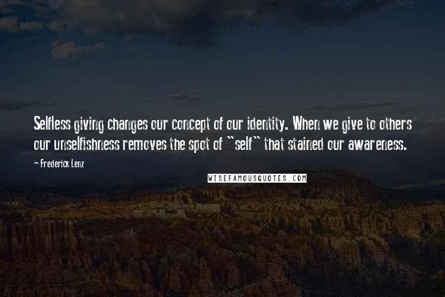 Frederick Lenz Quotes: Selfless giving changes our concept of our identity. When we give to others our unselfishness removes the spot of "self" that stained our awareness.