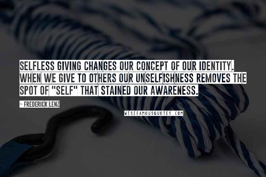 Frederick Lenz Quotes: Selfless giving changes our concept of our identity. When we give to others our unselfishness removes the spot of "self" that stained our awareness.