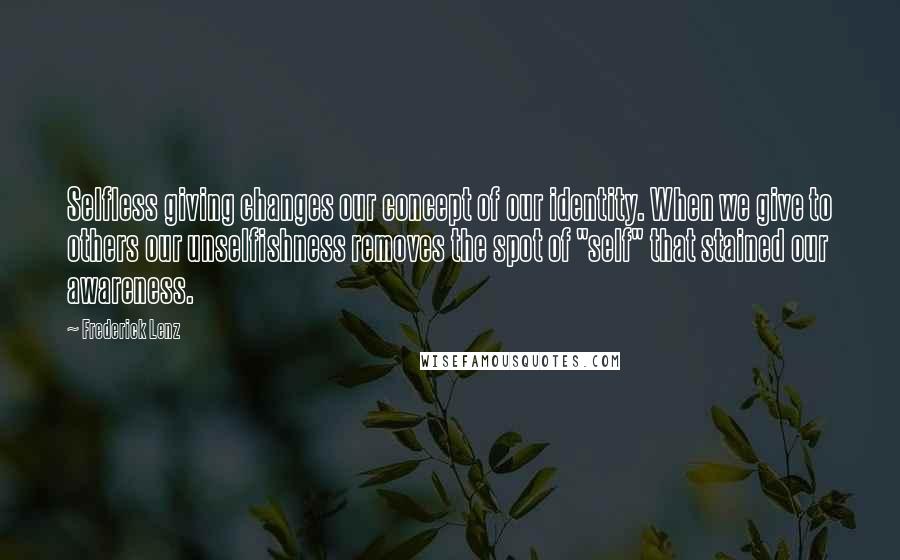 Frederick Lenz Quotes: Selfless giving changes our concept of our identity. When we give to others our unselfishness removes the spot of "self" that stained our awareness.