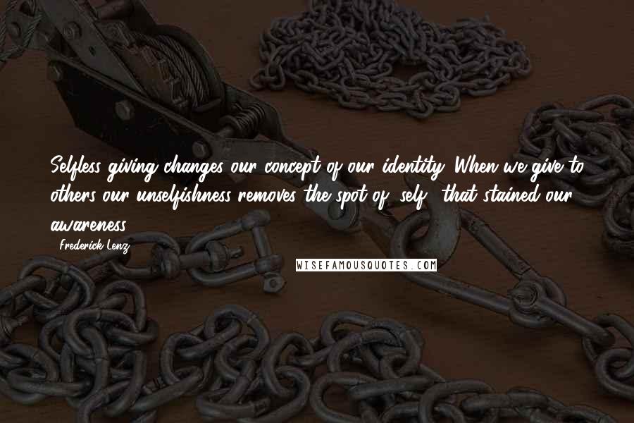 Frederick Lenz Quotes: Selfless giving changes our concept of our identity. When we give to others our unselfishness removes the spot of "self" that stained our awareness.