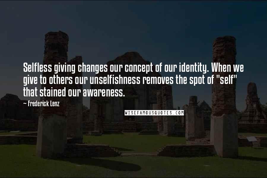 Frederick Lenz Quotes: Selfless giving changes our concept of our identity. When we give to others our unselfishness removes the spot of "self" that stained our awareness.