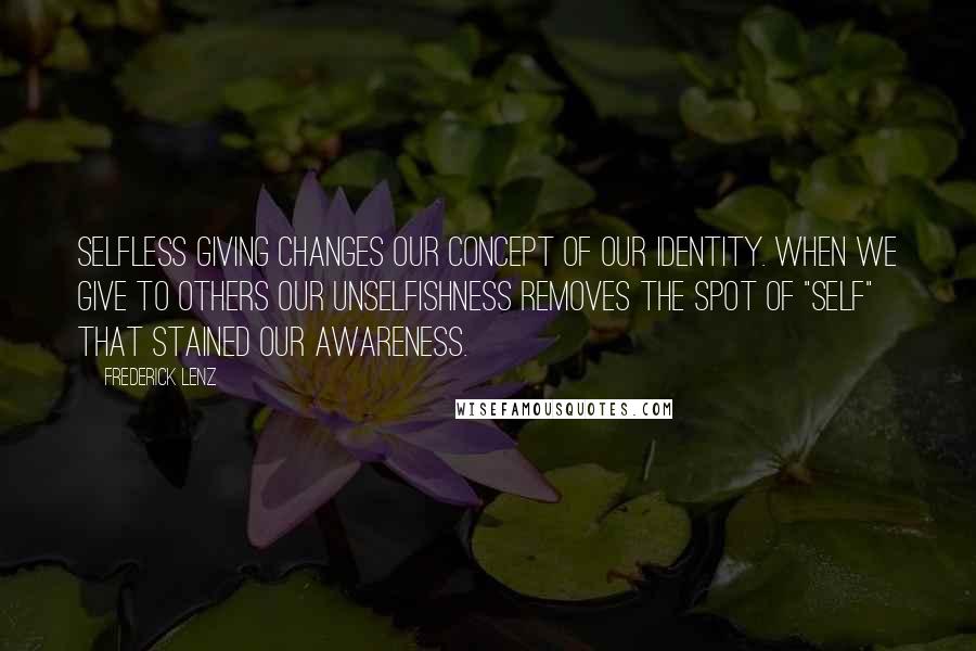 Frederick Lenz Quotes: Selfless giving changes our concept of our identity. When we give to others our unselfishness removes the spot of "self" that stained our awareness.