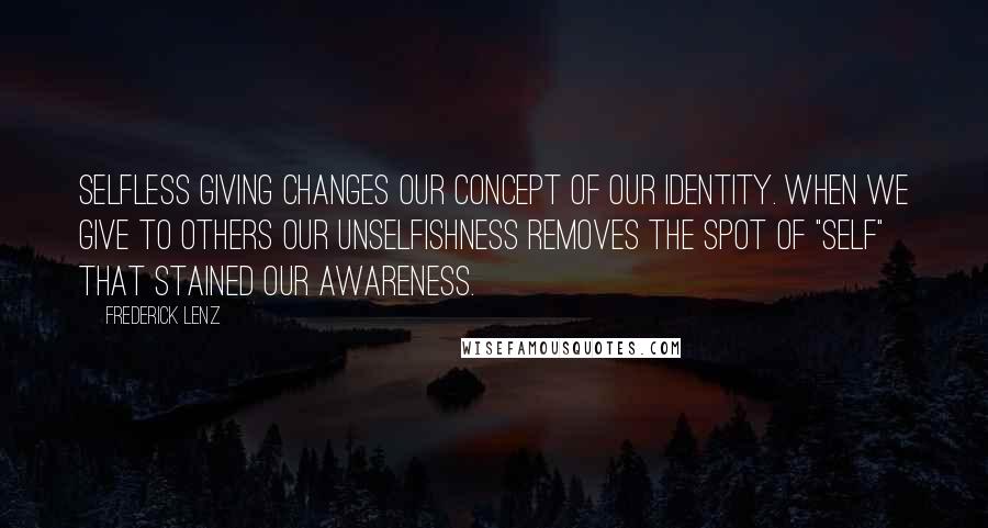 Frederick Lenz Quotes: Selfless giving changes our concept of our identity. When we give to others our unselfishness removes the spot of "self" that stained our awareness.