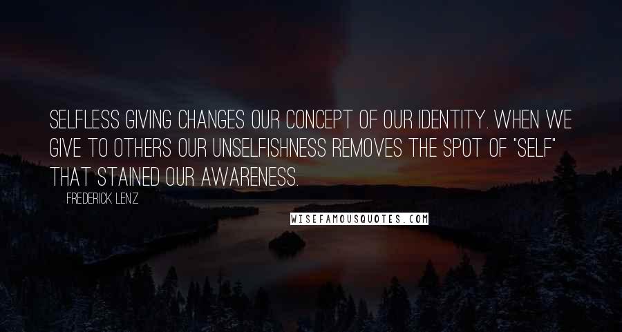 Frederick Lenz Quotes: Selfless giving changes our concept of our identity. When we give to others our unselfishness removes the spot of "self" that stained our awareness.