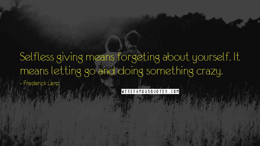 Frederick Lenz Quotes: Selfless giving means forgeting about yourself. It means letting go and doing something crazy.