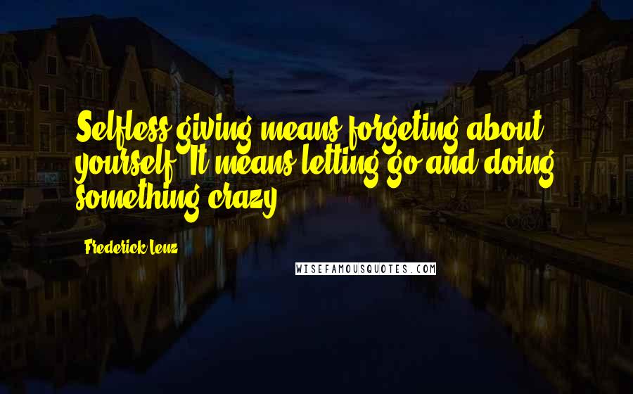 Frederick Lenz Quotes: Selfless giving means forgeting about yourself. It means letting go and doing something crazy.