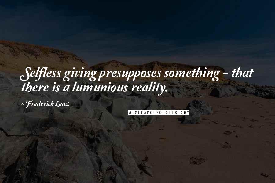 Frederick Lenz Quotes: Selfless giving presupposes something - that there is a lumunious reality.