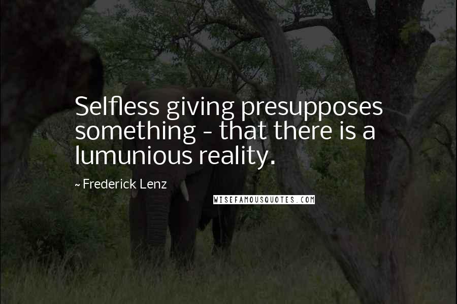 Frederick Lenz Quotes: Selfless giving presupposes something - that there is a lumunious reality.