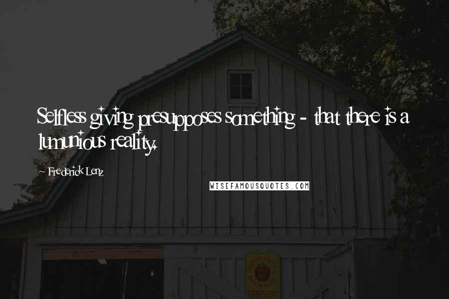 Frederick Lenz Quotes: Selfless giving presupposes something - that there is a lumunious reality.